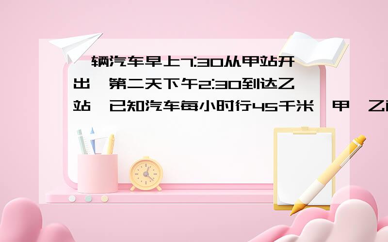 一辆汽车早上7:30从甲站开出,第二天下午2:30到达乙站,已知汽车每小时行45千米,甲,乙两站间的路程有多少千米?