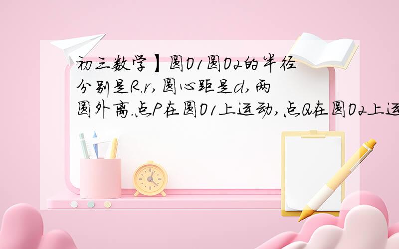 初三数学】圆O1圆O2的半径分别是R.r,圆心距是d,两圆外离.点P在圆O1上运动,点Q在圆O2上运动.问PQ的最大圆O1圆O2的半径分别是R.r,圆心距是d,两圆外离.点P在圆O1上运动,点Q在圆O2上运动.问PQ的最大