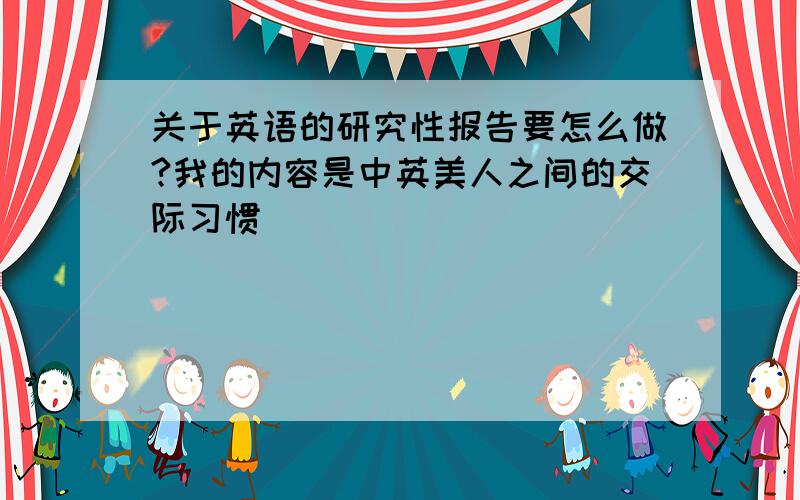 关于英语的研究性报告要怎么做?我的内容是中英美人之间的交际习惯