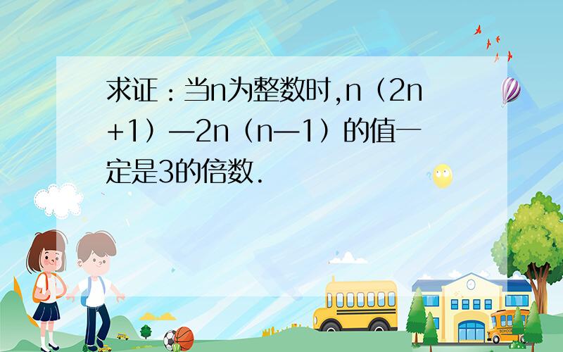 求证：当n为整数时,n（2n+1）—2n（n—1）的值一定是3的倍数.