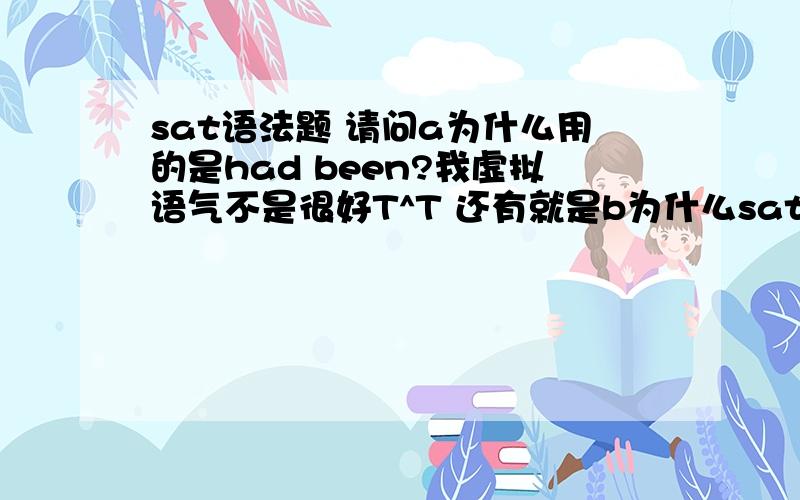 sat语法题 请问a为什么用的是had been?我虚拟语气不是很好T^T 还有就是b为什么sat语法题  请问a为什么用的是had been? 我虚拟语气不是很好T^T  还有就是b为什么错?