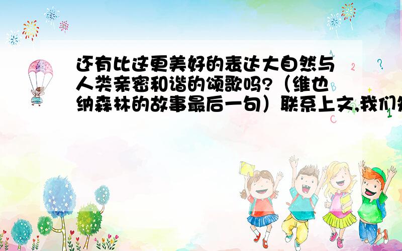 还有比这更美好的表达大自然与人类亲密和谐的颂歌吗?（维也纳森林的故事最后一句）联系上文,我们知道句子中的歌颂是指什么?从中我们体会到的是什么?