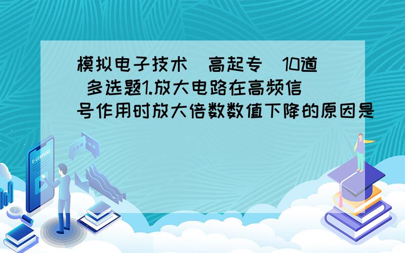 模拟电子技术(高起专)10道 多选题1.放大电路在高频信号作用时放大倍数数值下降的原因是(),而低频信号作用时放大倍数数值下降的原因是()A.耦合电容和旁路电容的存在B.半导体管极间电容和