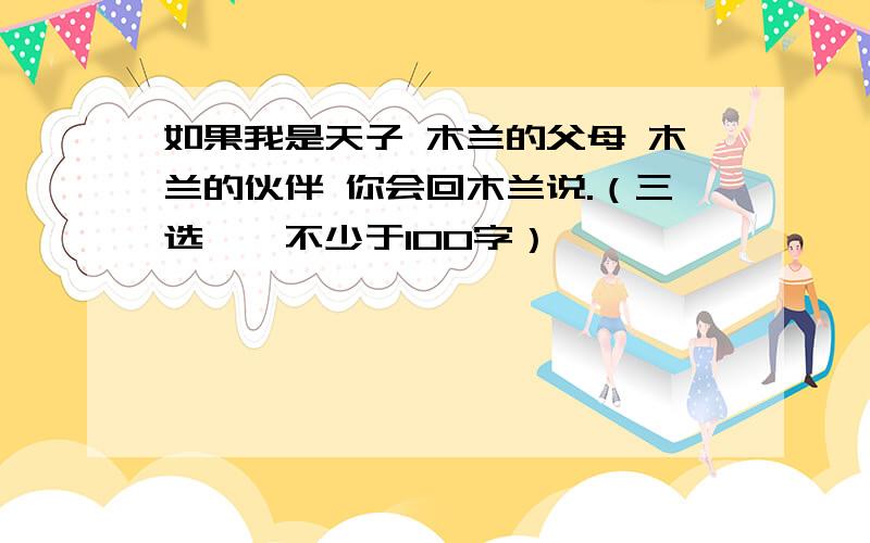 如果我是天子 木兰的父母 木兰的伙伴 你会回木兰说.（三选一,不少于100字）