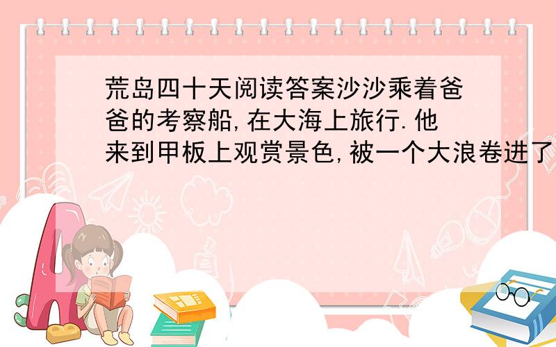 荒岛四十天阅读答案沙沙乘着爸爸的考察船,在大海上旅行.他来到甲板上观赏景色,被一个大浪卷进了海里.”沙沙大声呼救.但是,风浪太大了,没有人听到他的喊声.绝望的沙沙紧紧抱住一个从