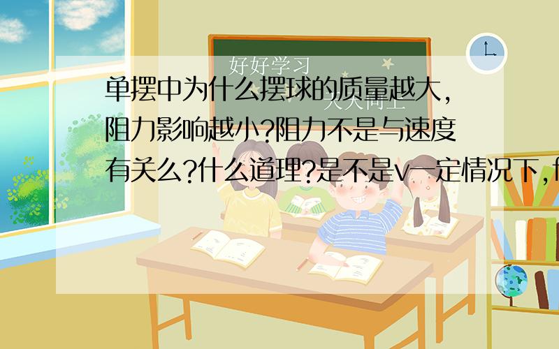 单摆中为什么摆球的质量越大,阻力影响越小?阻力不是与速度有关么?什么道理?是不是v一定情况下,f阻一定,m越大,a越小,就对测的周期误差影响小了?还有其他因素吗?