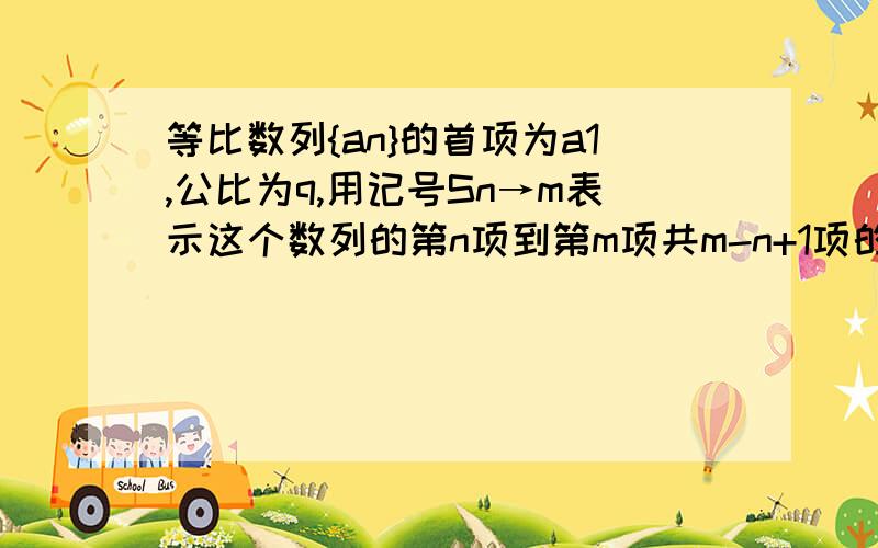 等比数列{an}的首项为a1,公比为q,用记号Sn→m表示这个数列的第n项到第m项共m-n+1项的和.（1）计算S1→3,S4→6,S7→9,并证明它们仍成等比数列