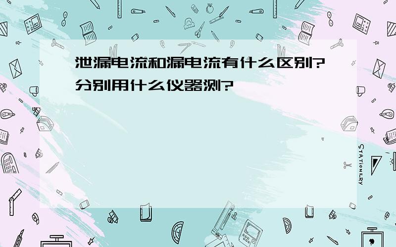 泄漏电流和漏电流有什么区别?分别用什么仪器测?