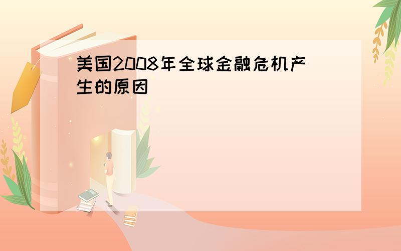 美国2008年全球金融危机产生的原因