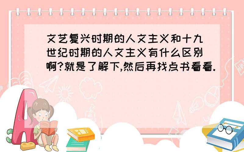 文艺复兴时期的人文主义和十九世纪时期的人文主义有什么区别啊?就是了解下,然后再找点书看看.