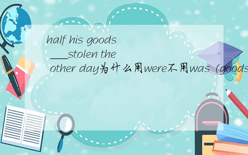 half his goods ___stolen the other day为什么用were不用was （goods不是不可数的吗?）