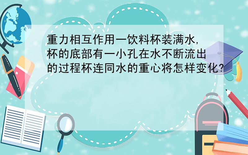 重力相互作用一饮料杯装满水,杯的底部有一小孔在水不断流出的过程杯连同水的重心将怎样变化?