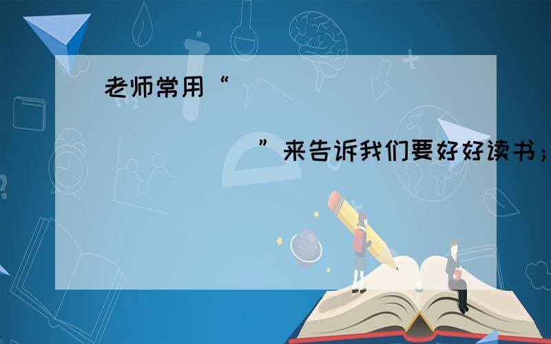 老师常用“_____________________________”来告诉我们要好好读书；还用“________________________”来告诉我们要学会合作.（在横线上填入名言警句或谚语俗语等）