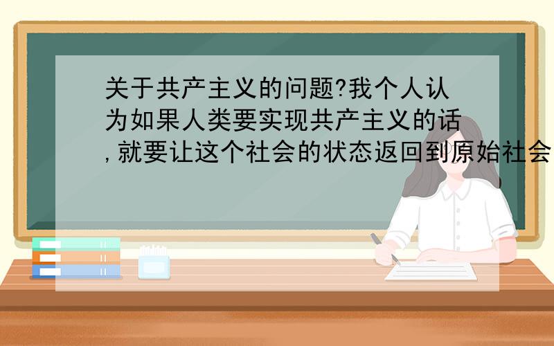 关于共产主义的问题?我个人认为如果人类要实现共产主义的话,就要让这个社会的状态返回到原始社会去,只有那样才能进步,实现真正的共产主义,如果回不去人类将会毁掉自己,那也是人类的