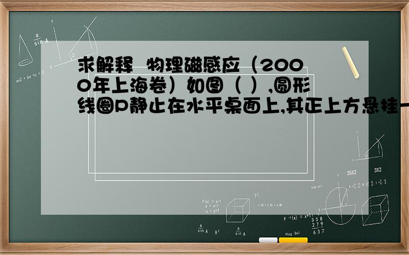 求解释  物理磁感应（2000年上海卷）如图（ ）,圆形线圈P静止在水平桌面上,其正上方悬挂一相同的线圈Q,P和Q共轴,Q中通有变化电流,电流随时间变化的规律如图（b）所示,P所受的重力为G,桌面