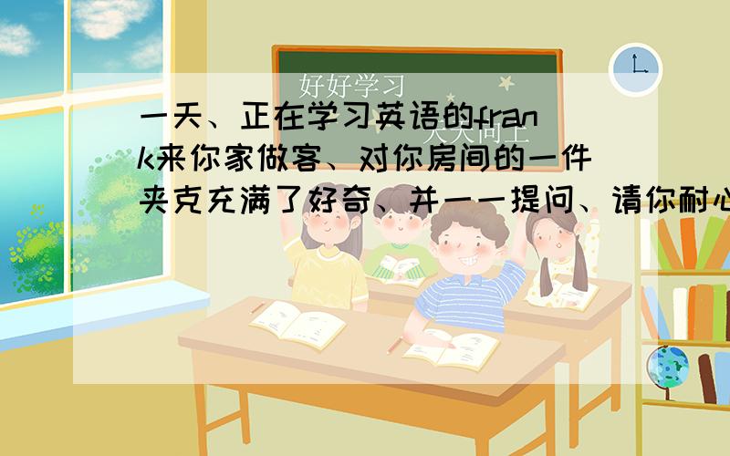 一天、正在学习英语的frank来你家做客、对你房间的一件夹克充满了好奇、并一一提问、请你耐心回答、并将回答的内容编一段对话、不少于五句、用英语各位快点啊.我还有两张卷子没有写