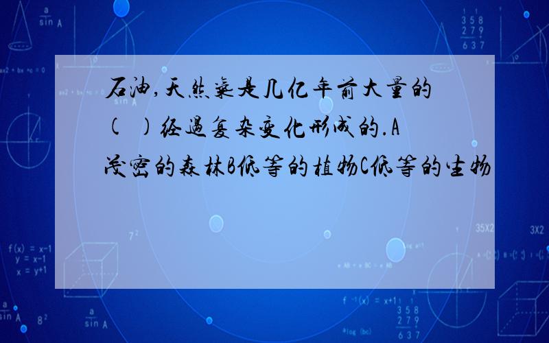 石油,天然气是几亿年前大量的( )经过复杂变化形成的.A茂密的森林B低等的植物C低等的生物