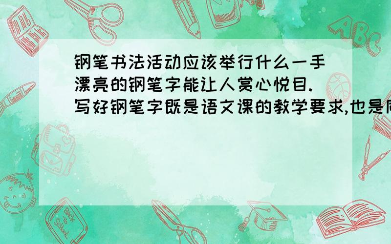 钢笔书法活动应该举行什么一手漂亮的钢笔字能让人赏心悦目.写好钢笔字既是语文课的教学要求,也是同学们学习和生活的需要.为了帮助同学们了解写钢笔字的知识,提高写钢笔字的水平,班