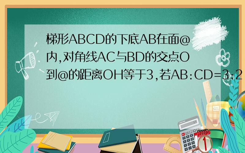 梯形ABCD的下底AB在面@内,对角线AC与BD的交点O到@的距离OH等于3,若AB:CD=3:2,求CD到@的距离!请问FP/OH=EF/EO=(EO+OF)/EO=(1+OF/OE) 是如何得出的?不懂…………OH、FP、E都在一个平面内是怎么推理得到的?再