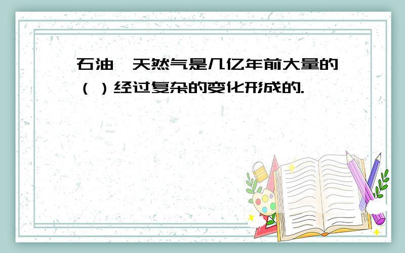 石油、天然气是几亿年前大量的（）经过复杂的变化形成的.