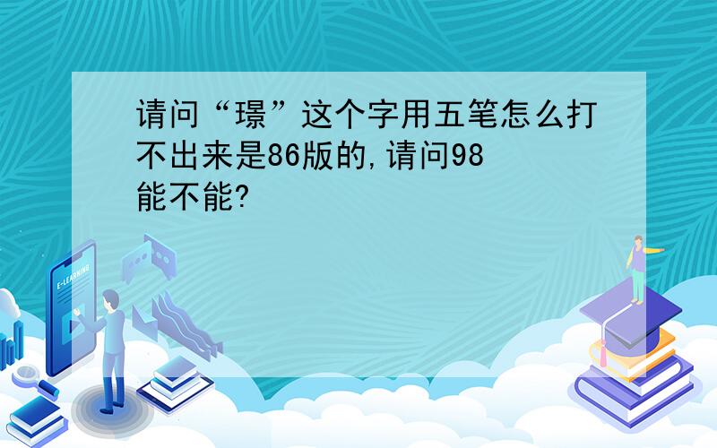 请问“璟”这个字用五笔怎么打不出来是86版的,请问98 能不能?