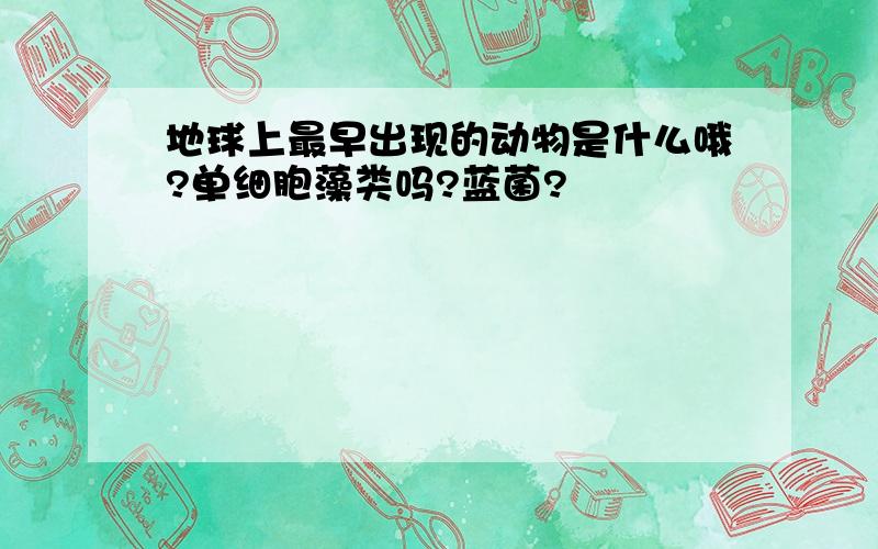 地球上最早出现的动物是什么哦?单细胞藻类吗?蓝菌?