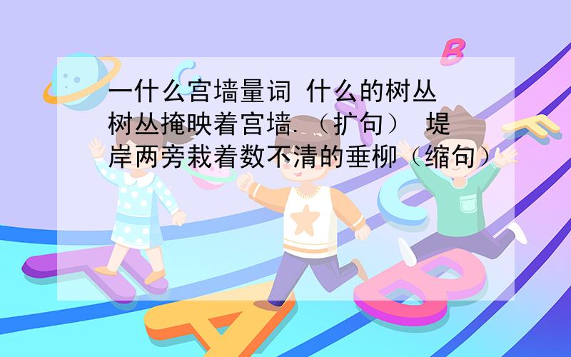 一什么宫墙量词 什么的树丛 树丛掩映着宫墙.（扩句） 堤岸两旁栽着数不清的垂柳（缩句）