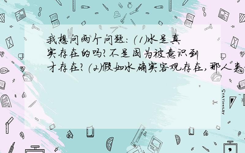 我想问两个问题：(1)水是真实存在的吗?不是因为被意识到才存在?(2)假如水确实客观存在,那人类科学认为水无色无味,水就一定是无色无味的吗?在别的生物眼里,水会不会是有色有味的呢?那如