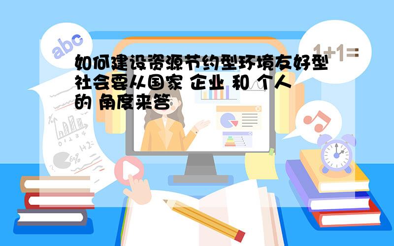 如何建设资源节约型环境友好型社会要从国家 企业 和 个人的 角度来答