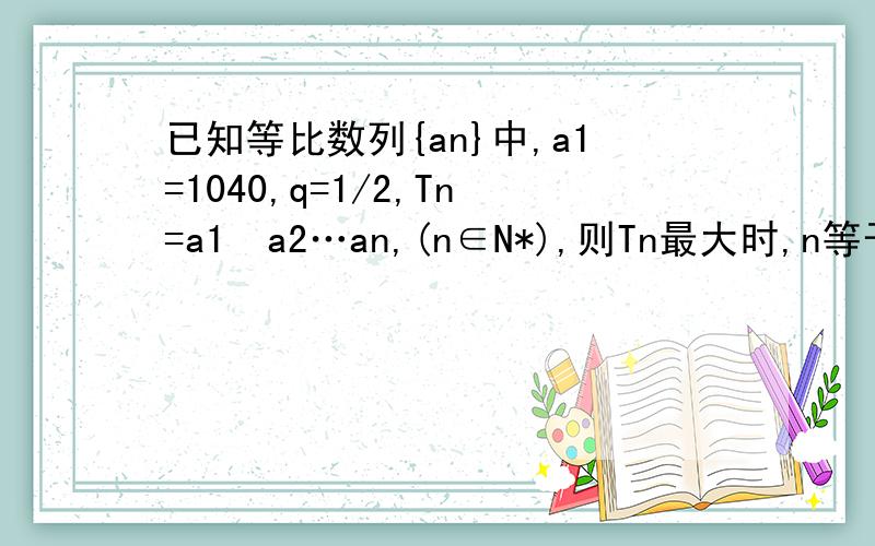 已知等比数列{an}中,a1=1040,q=1/2,Tn=a1•a2…an,(n∈N*),则Tn最大时,n等于