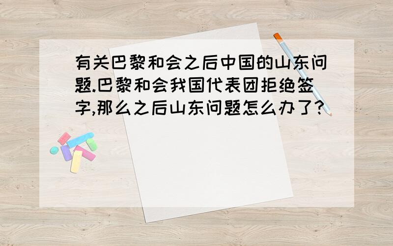 有关巴黎和会之后中国的山东问题.巴黎和会我国代表团拒绝签字,那么之后山东问题怎么办了?