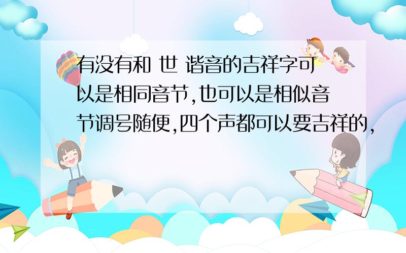 有没有和 世 谐音的吉祥字可以是相同音节,也可以是相似音节调号随便,四个声都可以要吉祥的,