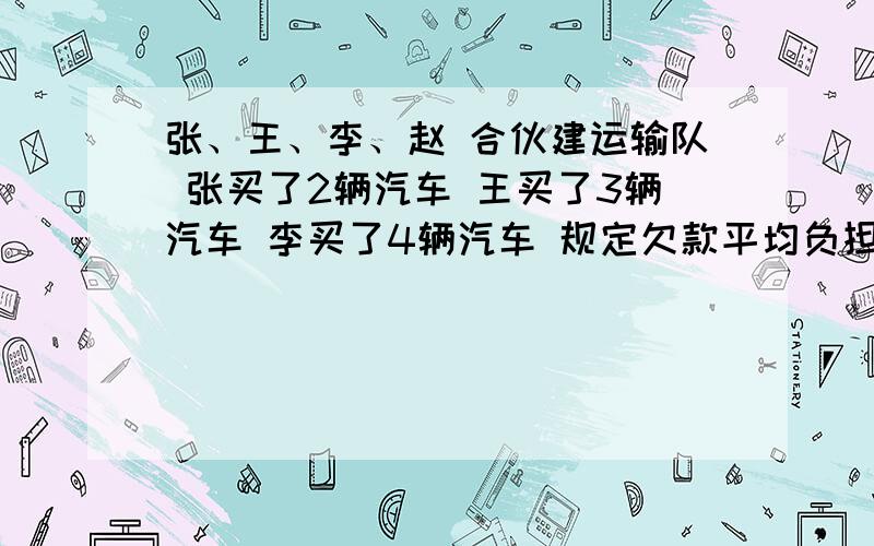 张、王、李、赵 合伙建运输队 张买了2辆汽车 王买了3辆汽车 李买了4辆汽车 规定欠款平均负担 赵拿出18万 张应拿出多少钱