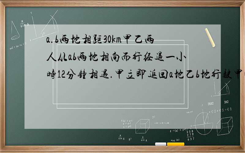 a.b两地相距30km甲乙两人从ab两地相向而行经过一小时12分钟相遇.甲立即返回a地乙b地行驶甲回到a地时乙离b地还有6km两人骑车速度