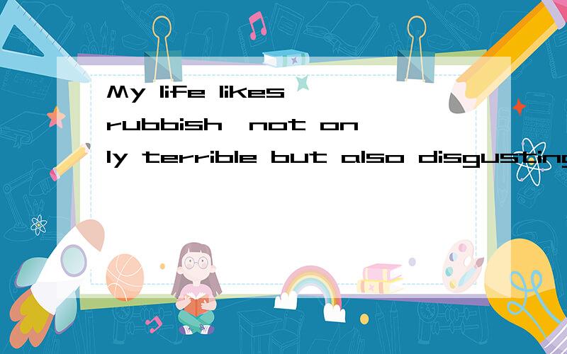 My life likes rubbish,not only terrible but also disgusting.如果有错误,请帮我改正.