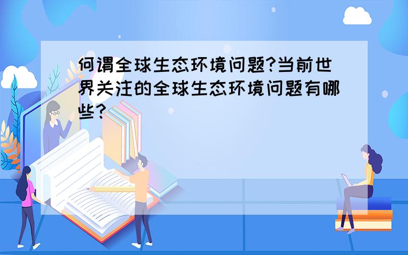 何谓全球生态环境问题?当前世界关注的全球生态环境问题有哪些?