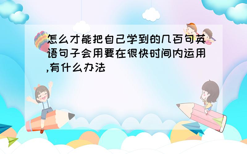 怎么才能把自己学到的几百句英语句子会用要在很快时间内运用,有什么办法