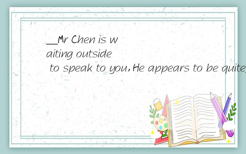 __Mr Chen is waiting outside to speak to you,He appears to be quite___important person.