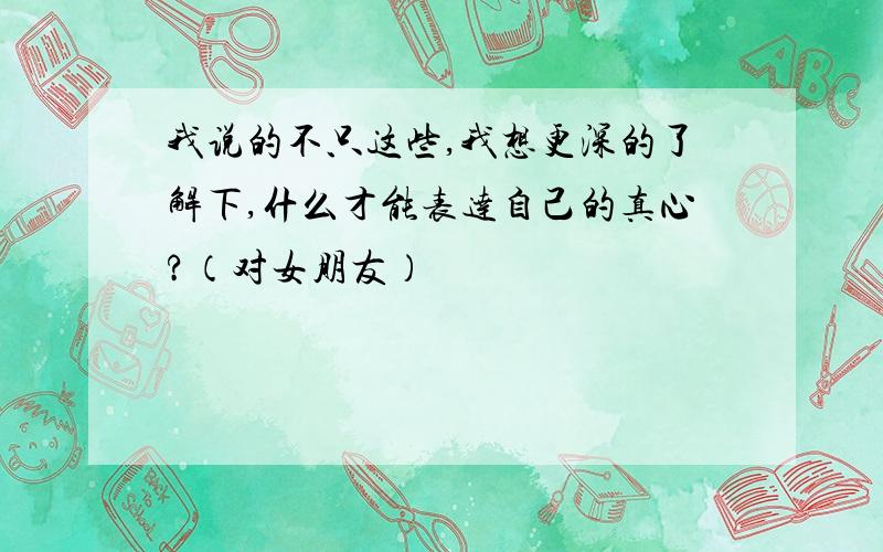 我说的不只这些,我想更深的了解下,什么才能表达自己的真心?（对女朋友）