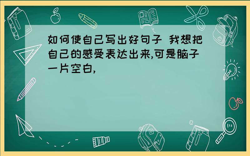 如何使自己写出好句子 我想把自己的感受表达出来,可是脑子一片空白,