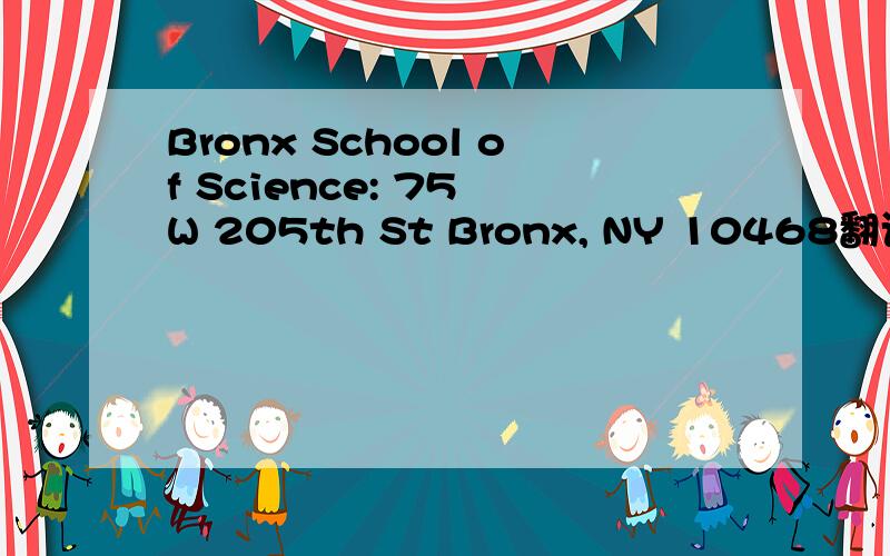 Bronx School of Science: 75 W 205th St Bronx, NY 10468翻译成汉语.  google下就有啦 查看详情：http...Bronx School of Science: 75 W 205th St Bronx, NY 10468翻译成汉语.google下就有啦查看详情：http://r.baidu.com/1bqc8对回答