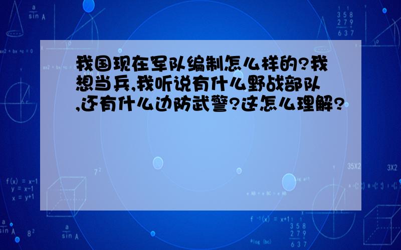 我国现在军队编制怎么样的?我想当兵,我听说有什么野战部队,还有什么边防武警?这怎么理解?