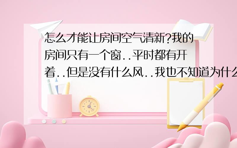 怎么才能让房间空气清新?我的房间只有一个窗..平时都有开着..但是没有什么风..我也不知道为什么..我有抽烟..平时出去一下进来就会觉得很闷..闷得头都晕了..有喷那个空气清新剂..但是好