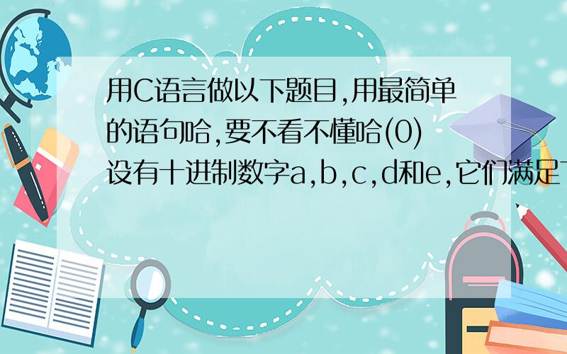 用C语言做以下题目,用最简单的语句哈,要不看不懂哈(0)设有十进制数字a,b,c,d和e,它们满足下列式子：abcd*e=bcde (a不等于0,e不等于0或1),求满足上述条件的所有四位数.(1)某些分数的分子和分母都