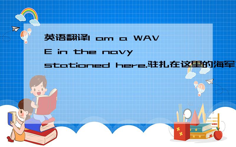 英语翻译I am a WAVE in the navy stationed here.驻扎在这里的海军之一,是海军中的a WAVE ,a WAVE 不了解的请勿作答.机译者请勿作答.