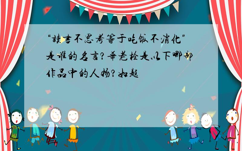 “读书不思考等于吃饭不消化”是谁的名言?华老栓是以下哪部作品中的人物?如题