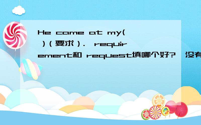 He came at my( )（要求）.【requirement和 request填哪个好?】没有标准答案,是不是这两个都行?我认为是有最佳答案的!帮我解释一下【requirement和 request的区别】好吗?只回答哪个好不解释的同学不采