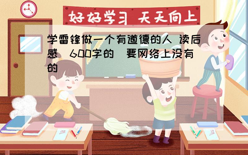 学雷锋做一个有道德的人 读后感（600字的）要网络上没有的 )