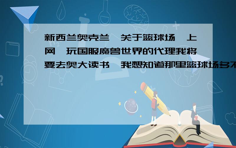 新西兰奥克兰,关于篮球场,上网,玩国服魔兽世界的代理我将要去奥大读书,我想知道那里篮球场多不多,是否要收费.还有就是宽带上网是什么形式,收费多少.最后就是关于在新西兰用什么代理