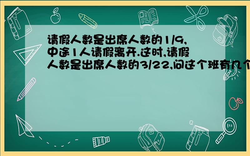 请假人数是出席人数的1/9,中途1人请假离开.这时,请假人数是出席人数的3/22,问这个班有几个人?只有答案也可以的.